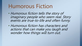 Humorous Fiction
• Humorous fiction tells the story of
imaginary people who seem real. Story
events are true-to-life and often funny.
• Humorous fiction has characters and
actions that can make you laugh and
wonder how things will turn out.
 