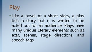Play
• Like a novel or a short story, a play
tells a story but it is written to be
acted out for an audience. Plays have
many unique literary elements such as
acts, scenes, stage directions, and
speech tags.
 