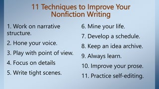 11 Techniques to Improve Your
Nonfiction Writing
1. Work on narrative
structure.
2. Hone your voice.
3. Play with point of view.
4. Focus on details
5. Write tight scenes.
6. Mine your life.
7. Develop a schedule.
8. Keep an idea archive.
9. Always learn.
10. Improve your prose.
11. Practice self-editing.
 