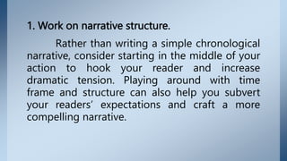 1. Work on narrative structure.
Rather than writing a simple chronological
narrative, consider starting in the middle of your
action to hook your reader and increase
dramatic tension. Playing around with time
frame and structure can also help you subvert
your readers’ expectations and craft a more
compelling narrative.
 