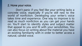 2. Hone your voice.
Don’t panic if you feel like your writing lacks a
concrete voice, especially if you’re still new to the
world of nonfiction. Developing your writer’s voice
takes time and experience. One way to improve is to
read as much nonfiction as you can get your hands
on. You’ll start to identify styles and subject matter
that appeal to you and fit with your sensibilities. You
can also focus on writing about the material you have
an existing familiarity with in order to better access a
natural, candid voice.
 