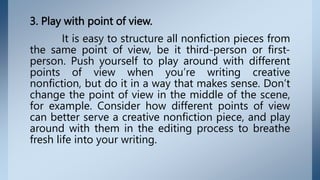 3. Play with point of view.
It is easy to structure all nonfiction pieces from
the same point of view, be it third-person or first-
person. Push yourself to play around with different
points of view when you’re writing creative
nonfiction, but do it in a way that makes sense. Don’t
change the point of view in the middle of the scene,
for example. Consider how different points of view
can better serve a creative nonfiction piece, and play
around with them in the editing process to breathe
fresh life into your writing.
 