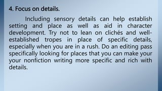 4. Focus on details.
Including sensory details can help establish
setting and place as well as aid in character
development. Try not to lean on clichés and well-
established tropes in place of specific details,
especially when you are in a rush. Do an editing pass
specifically looking for places that you can make your
your nonfiction writing more specific and rich with
details.
 