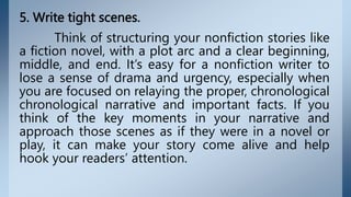 5. Write tight scenes.
Think of structuring your nonfiction stories like
a fiction novel, with a plot arc and a clear beginning,
middle, and end. It’s easy for a nonfiction writer to
lose a sense of drama and urgency, especially when
you are focused on relaying the proper, chronological
chronological narrative and important facts. If you
think of the key moments in your narrative and
approach those scenes as if they were in a novel or
play, it can make your story come alive and help
hook your readers’ attention.
 