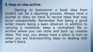 8. Keep an idea archive.
Starting to brainstorm a book idea from
scratch can be a daunting process. Always have a
journal or diary on hand to record ideas that may
occur unexpectedly. Remember that being a good
writer means being a keen observer. In addition to
carrying a notebook, keep a centralized file or
archive where you can store and back up creative
ideas. This way, you always have a place to turn to
when you are brainstorming ideas or dealing with
writer’s block.
 