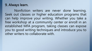9. Always learn.
Nonfiction writers are never done learning.
Seek out classes or higher education programs that
can help improve your writing. Whether you take a
free workshop at a community center or enroll in an
established MFA program, taking classes can expose
you to good writing techniques and introduce you to
other writers to collaborate with.
 