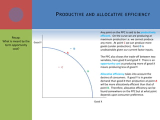 PRODUCTIVE AND ALLOCATIVE EFFICIENCY
Any point on the PPC is said to be productively
efficient. On the curve we are producing at
maximum production i.e. we cannot produce
any more. At point C we can produce more
goods (under production). Point D is
unobtainable given our current factor inputs.
The PPC also shows the trade-off between two
variables, here good X and good Y. There is an
opportunity cost as producing more of good X
means producing less of good Y.
Allocative efficiency takes into account the
desires of consumers. If good Y is in greater
demand than good X then production at point A
will be more allocatively efficient than that of
point B. Therefore, allocative efficiency can be
found somewhere on the PPC but at what point
depends upon consumer preference.
Good Y
Good X
• A
• B
• D
• C
Recap:
What is meant by the
term opportunity
cost?
 