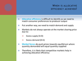 WHEN IS ALLOCATIVE
EFFICIENCY ACHIEVED?
 Allocative efficiency is difficult to identify as we need to
match consumer preferences to producer output
 Put another way, we need to match demand and supply
 Markets do not always operate at the market clearing price
due to:
 Excess supply (S>D)
 Excess demand (D>S)
 Market forces do push prices towards equilibrium where
quantity demanded will equal quantity supplied
 Therefore, it is likely that competitive markets help in
achieving allocative efficiency
 