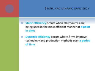 STATIC AND DYNAMIC EFFICIENCY
 Static efficiency occurs when all resources are
being used in the most efficient manner at a point
in time
 Dynamic efficiency occurs where firms improve
technology and production methods over a period
of time
 
