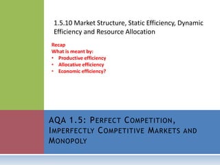 1.5.10 Market Structure, Static Efficiency, Dynamic
Efficiency and Resource Allocation
AQA 1.5: PERFECT COMPETITION,
IMPERFECTLY COMPETITIVE MARKETS AND
MONOPOLY
Recap
What is meant by:
• Productive efficiency
• Allocative efficiency
• Economic efficiency?
 