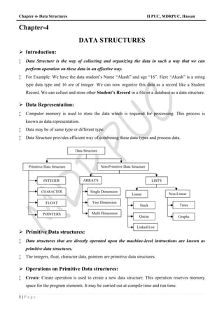 Chapter 4- Data Structures II PUC, MDRPUC, Hassan
1 | P a g e
Chapter-4
DATA STRUCTURES
 Introduction:
 Data Structure is the way of collecting and organizing the data in such a way that we can
perform operation on these data in an effective way.
 For Example: We have the data student’s Name “Akash” and age “16”. Here “Akash” is a string
type data type and 16 are of integer. We can now organize this data as a record like a Student
Record. We can collect and store other Student’s Record in a file or a database as a data structure.
 Data Representation:
 Computer memory is used to store the data which is required for processing. This process is
known as data representation.
 Data may be of same type or different type.
 Data Structure provides efficient way of combining these data types and process data.
 Primitive Data structures:
 Data structures that are directly operated upon the machine-level instructions are known as
primitive data structures.
 The integers, float, character data, pointers are primitive data structures.
 Operations on Primitive Data structures:
 Create: Create operation is used to create a new data structure. This operation reserves memory
space for the program elements. It may be carried out at compile time and run time.
Data Structure
Primitive Data Structure Non-Primitive Data Structure
Single Dimension
ARRAYS
Linear
INTEGER
CHARACTER
FLOAT
POINTERS
LISTS
Two Dimension
Multi Dimension
Non-Linear
Stack
Queue
Linked List
Trees
Graphs
 