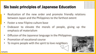 Six basic principles of Japanese Education
• Realization of the new order and promote friendly relations
between Japan and the Philippines to the farthest extent
• Foster a new Filipino culture base
• Endeavor to elevate the morals of people, giving up the
emphasis of materialism
• Diffusion of the Japanese language in the Philippines
• Promotion of vocational course
• To inspire people with the spirit to love neighbors
 