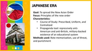 Goal: To spread the New Asian Order
Focus: Principles of the new order
Characteristics:
• Course of Study: Prescribed, Uniform, and
Centralized
• Propaganda tool: repressively anti-
American and anti-British, military-backed
existence of an educational system
Methods used: Rote memorization, use of threat,
and punishment
JAPANESE ERA
 