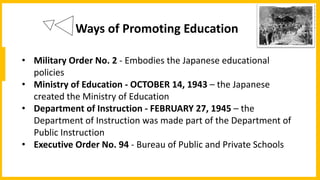 Ways of Promoting Education
• Military Order No. 2 - Embodies the Japanese educational
policies
• Ministry of Education - OCTOBER 14, 1943 – the Japanese
created the Ministry of Education
• Department of Instruction - FEBRUARY 27, 1945 – the
Department of Instruction was made part of the Department of
Public Instruction
• Executive Order No. 94 - Bureau of Public and Private Schools
 