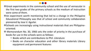 Great experiments in the community school and the use of vernacular in
the first two grades of the primary schools as the medium of instruction
were some of them.
An experiment worth mentioning that led to a change in the Philippine
Educational Philosophy was that of school and community collaboration
pioneered by Jose V. Aguilar.
Schools are increasingly using instructional materials that are Philippine-
oriented.
 Memorandum No. 30, 1966 sets the order of priority in the purchase of
books for use in the schools were as follows:
• Books which are contributions to Phil. Literature
• Books on character education and other library materials Library
equipment and permanent features
 