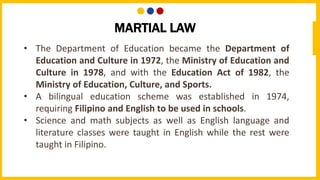 • The Department of Education became the Department of
Education and Culture in 1972, the Ministry of Education and
Culture in 1978, and with the Education Act of 1982, the
Ministry of Education, Culture, and Sports.
• A bilingual education scheme was established in 1974,
requiring Filipino and English to be used in schools.
• Science and math subjects as well as English language and
literature classes were taught in English while the rest were
taught in Filipino.
MARTIAL LAW
 
