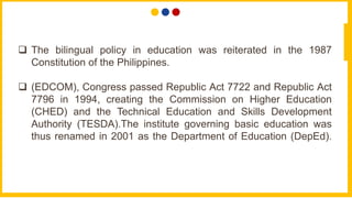  The bilingual policy in education was reiterated in the 1987
Constitution of the Philippines.
 (EDCOM), Congress passed Republic Act 7722 and Republic Act
7796 in 1994, creating the Commission on Higher Education
(CHED) and the Technical Education and Skills Development
Authority (TESDA).The institute governing basic education was
thus renamed in 2001 as the Department of Education (DepEd).
 