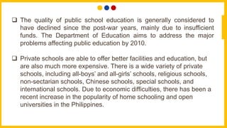  The quality of public school education is generally considered to
have declined since the post-war years, mainly due to insufficient
funds. The Department of Education aims to address the major
problems affecting public education by 2010.
 Private schools are able to offer better facilities and education, but
are also much more expensive. There is a wide variety of private
schools, including all-boys’ and all-girls’ schools, religious schools,
non-sectarian schools, Chinese schools, special schools, and
international schools. Due to economic difficulties, there has been a
recent increase in the popularity of home schooling and open
universities in the Philippines.
 