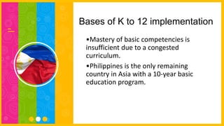 Bases of K to 12 implementation
•Mastery of basic competencies is
insufficient due to a congested
curriculum.
•Philippines is the only remaining
country in Asia with a 10-year basic
education program.
 