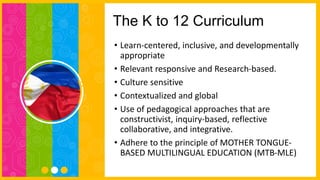 The K to 12 Curriculum
• Learn-centered, inclusive, and developmentally
appropriate
• Relevant responsive and Research-based.
• Culture sensitive
• Contextualized and global
• Use of pedagogical approaches that are
constructivist, inquiry-based, reflective
collaborative, and integrative.
• Adhere to the principle of MOTHER TONGUE-
BASED MULTILINGUAL EDUCATION (MTB-MLE)
 