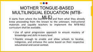 MOTHER TONGUE-BASED
MULTILINGUAL EDUCATION (MTB-
MLE)
It starts from where the learners are and from what they already
knew proceeding from the known to the unknown; instructional
materials and capable teachers to implement the MTB-MLE
curriculum shall be available.
• Use of spiral progression approach to ensure mastery of
knowledge and skills in every level
• Flexible enough to enable and allow schools to localize,
indigenize, and enhance the same based on their respective
educational and social context.
 