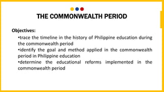 THE COMMONWEALTH PERIOD
Objectives:
•trace the timeline in the history of Philippine education during
the commonwealth period
•identify the goal and method applied in the commonwealth
period in Philippine education
•determine the educational reforms implemented in the
commonwealth period
 