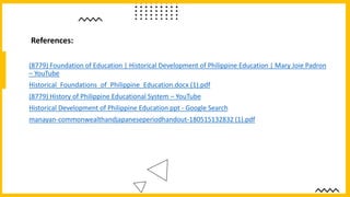 (8779) Foundation of Education | Historical Development of Philippine Education | Mary Joie Padron
– YouTube
Historical_Foundations_of_Philippine_Education.docx (1).pdf
(8779) History of Philippine Educational System – YouTube
Historical Development of Philippine Education ppt - Google Search
manayan-commonwealthandjapaneseperiodhandout-180515132832 (1).pdf
References:
 
