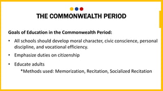 THE COMMONWEALTH PERIOD
Goals of Education in the Commonwealth Period:
• All schools should develop moral character, civic conscience, personal
discipline, and vocational efficiency.
• Emphasize duties on citizenship
• Educate adults
*Methods used: Memorization, Recitation, Socialized Recitation
 