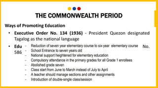 THE COMMONWEALTH PERIOD
Ways of Promoting Education
• Executive Order No. 134 (1936) - President Quezon designated
Tagalog as the national language
• Education Act of 1940 - also known as the Commonwealth Act No.
586, approved on August 7, 1940 by the Philippine Assembly.
 