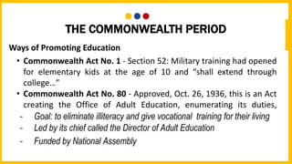 THE COMMONWEALTH PERIOD
Ways of Promoting Education
• Commonwealth Act No. 1 - Section 52: Military training had opened
for elementary kids at the age of 10 and “shall extend through
college…”
• Commonwealth Act No. 80 - Approved, Oct. 26, 1936, this is an Act
creating the Office of Adult Education, enumerating its duties,
defining its objectives, and providing funds for its operation under
the Department of Public Instruction
 