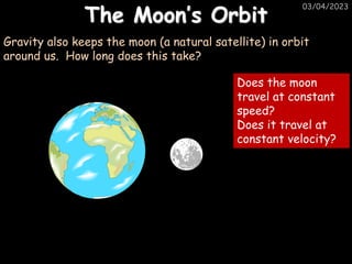 03/04/2023
The Moon’s Orbit
Gravity also keeps the moon (a natural satellite) in orbit
around us. How long does this take?
Does the moon
travel at constant
speed?
Does it travel at
constant velocity?
 