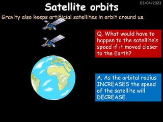 03/04/2023
Satellite orbits
Gravity also keeps artificial satellites in orbit around us.
Q. What would have to
happen to the satellite’s
speed if it moved closer
to the Earth?
A. As the orbital radius
INCREASES the speed
of the satellite will
DECREASE.
 