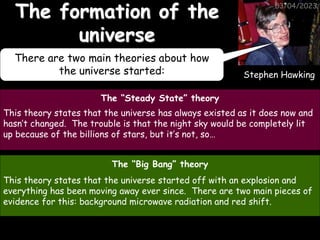 Stephen Hawking
03/04/2023
The formation of the
universe
The “Steady State” theory
This theory states that the universe has always existed as it does now and
hasn’t changed. The trouble is that the night sky would be completely lit
up because of the billions of stars, but it’s not, so…
The “Big Bang” theory
This theory states that the universe started off with an explosion and
everything has been moving away ever since. There are two main pieces of
evidence for this: background microwave radiation and red shift.
There are two main theories about how
the universe started:
 