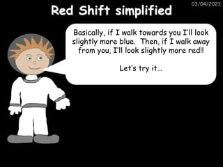 03/04/2023
Red Shift simplified
Basically, if I walk towards you I’ll look
slightly more blue. Then, if I walk away
from you, I’ll look slightly more red!!
Let’s try it…
 
