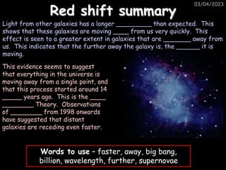 03/04/2023
Red shift summary
Light from other galaxies has a longer _________ than expected. This
shows that these galaxies are moving ____ from us very quickly. This
effect is seen to a greater extent in galaxies that are _______ away from
us. This indicates that the further away the galaxy is, the ______ it is
moving.
Words to use – faster, away, big bang,
billion, wavelength, further, supernovae
This evidence seems to suggest
that everything in the universe is
moving away from a single point, and
that this process started around 14
_____ years ago. This is the ____
________ Theory. Observations
of ________ from 1998 onwards
have suggested that distant
galaxies are receding even faster.
 