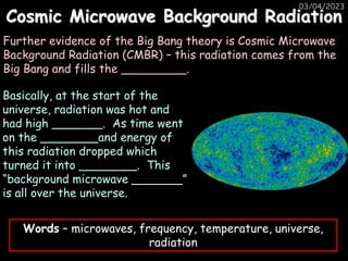 Cosmic Microwave Background Radiation
03/04/2023
Further evidence of the Big Bang theory is Cosmic Microwave
Background Radiation (CMBR) – this radiation comes from the
Big Bang and fills the _________.
Basically, at the start of the
universe, radiation was hot and
had high _______. As time went
on the ________and energy of
this radiation dropped which
turned it into ________. This
“background microwave _______”
is all over the universe.
Words – microwaves, frequency, temperature, universe,
radiation
 