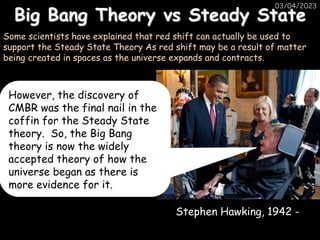 Big Bang Theory vs Steady State
03/04/2023
Some scientists have explained that red shift can actually be used to
support the Steady State Theory As red shift may be a result of matter
being created in spaces as the universe expands and contracts.
Stephen Hawking, 1942 -
However, the discovery of
CMBR was the final nail in the
coffin for the Steady State
theory. So, the Big Bang
theory is now the widely
accepted theory of how the
universe began as there is
more evidence for it.
 