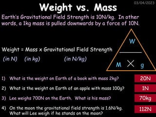 03/04/2023
03/04/2023
Weight vs. Mass
Earth’s Gravitational Field Strength is 10N/kg. In other
words, a 1kg mass is pulled downwards by a force of 10N.
W
g
M
Weight = Mass x Gravitational Field Strength
(in N) (in kg) (in N/kg)
1) What is the weight on Earth of a book with mass 2kg?
2) What is the weight on Earth of an apple with mass 100g?
3) Lee weighs 700N on the Earth. What is his mass?
4) On the moon the gravitational field strength is 1.6N/kg.
What will Lee weigh if he stands on the moon?
20N
1N
70kg
112N
 