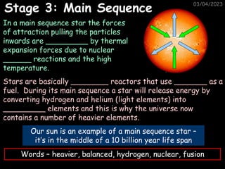 03/04/2023
Stage 3: Main Sequence
Our sun is an example of a main sequence star –
it’s in the middle of a 10 billion year life span
In a main sequence star the forces
of attraction pulling the particles
inwards are _________ by thermal
expansion forces due to nuclear
______ reactions and the high
temperature.
Stars are basically ________ reactors that use _______ as a
fuel. During its main sequence a star will release energy by
converting hydrogen and helium (light elements) into
_________ elements and this is why the universe now
contains a number of heavier elements.
Words – heavier, balanced, hydrogen, nuclear, fusion
 