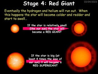 03/04/2023
Eventually the hydrogen and helium will run out. When
this happens the star will become colder and redder and
start to swell…
If the star is relatively small
(like our sun) the star will
become a RED GIANT
If the star is big (at
least 4 times the size of
our sun) it will become a
RED SUPERGIANT
Stage 4: Red Giant
 