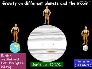 03/04/2023
Gravity on different planets and the moon:
Jupiter: g = 25N/Kg
Earth –
gravitational
field strength =
10N/Kg
The moon:
g = 1.6N/Kg
 
