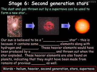 03/04/2023
The dust and gas thrown out by a supernova can be used to
form a new star…
Stage 6: Second generation stars
Our sun is believed to be a “______ ______ star” – this is
because it contains some __________ elements along with
hydrogen and ________. These heavier elements would have
been produced by a ____________ and thrown out when the
star exploded. These heavier elements are also found on
planets, indicating that they might have been made from
remains of previous _______ as well.
Words – helium, heavier, second generation, stars, supernova
 