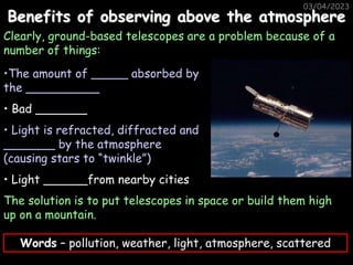 03/04/2023
Benefits of observing above the atmosphere
Clearly, ground-based telescopes are a problem because of a
number of things:
•The amount of _____ absorbed by
the __________
• Bad _______
• Light is refracted, diffracted and
_______ by the atmosphere
(causing stars to “twinkle”)
• Light ______from nearby cities
The solution is to put telescopes in space or build them high
up on a mountain.
Words – pollution, weather, light, atmosphere, scattered
 