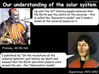 Our understanding of the solar system
03/04/2023
Ptolemy, AD 90-168
Copernicus, 1473-1543
Up until the 16th Century people believed that
the Earth was the centre of the universe – this
is called the “Geocentric model” and I made a
model of the universe based on it.
I published my “On the revolutions of the
celestial spheres” just before my death and
showed that the Earth and other planets orbit
around the sun – the “Heliocentric model”.
 