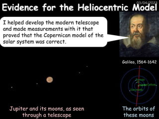 Evidence for the Heliocentric Model
03/04/2023
Galileo, 1564-1642
Jupiter and its moons, as seen
through a telescope
The orbits of
these moons
I helped develop the modern telescope
and made measurements with it that
proved that the Copernican model of the
solar system was correct.
 