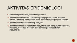 9. Mendeskripsikan riwayat alamiah penyakit
10.Identifikasi individu atau kelompok pada populasi umum maupun
tertentu terhadap peningkatan risiko perkembangan penyakit tertentu
11.Identifikasi keterkaitan etiologi penyakit
12.Identifikasi masalah kesehatan masyarakat dan pengukuran distribusi,
frekuensi, besarnya masalah atau dampak pada kesehatan
masyarakat
 
