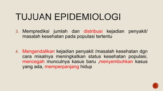 3. Memprediksi jumlah dan distribusi kejadian penyakit/
masalah kesehatan pada populasi tertentu
4. Mengendalikan kejadian penyakit /masalah kesehatan dgn
cara misalnya meningkatkan status kesehatan populasi,
mencegah munculnya kasus baru ,menyembuhkan kasus
yang ada, memperpanjang hidup
 