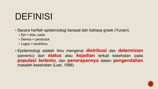  Secara harfiah epidemiologi berasal dari bahasa greek (Yunani)
 Epi = atas, pada
 Demos = penduduk
 Logos = studi/ilmu
 Epidemiologi adalah ilmu mengenai distribusi dan determinan
(penentu) dari status atau kejadian terkait kesehatan pada
populasi tertentu, dan penerapannya dalam pengendalian
masalah kesehatan (Last, 1996)
 
