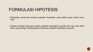 FORMULASI HIPOTESIS
 Penjelasan sementara tentang masalah kesehatan yang diteliti (yang masih harus
diuji)
 Prediksi tentang hubungan antara masalah kesehatan/ penyakit dan satu atau lebih
faktor yang diduga mempengaruhi timbulnya masalah kesehatan/ penyakit
 