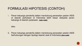 FORMULASI HIPOTESIS (CONTOH)
1. Peran keluarga penderita dalam mendukung perawatan pasien AIDS
di daerah perkotaan di Indonesia lebih besar daripada peran
keluarga di daerah pedesaan. (satu arah)
atau
2. Peran keluarga penderita dalam mendukung perawatan pasien AIDS
berhubungan dengan tipologi daerah asal di Indonesia.(dua arah)
 